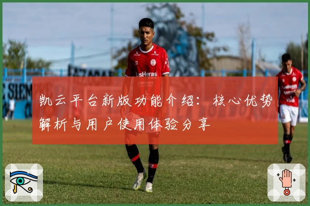 凯云平台新版功能介绍：核心优势解析与用户使用体验分享