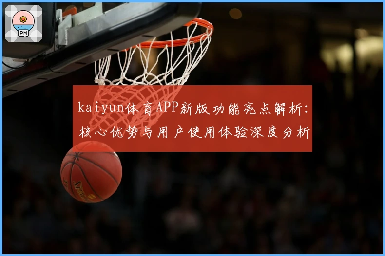 kaiyun体育APP新版功能亮点解析：核心优势与用户使用体验深度分析